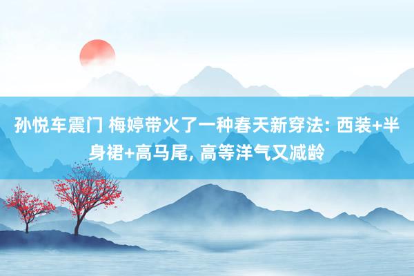 孙悦车震门 梅婷带火了一种春天新穿法: 西装+半身裙+高马尾, 高等洋气又减龄