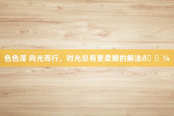 色色淫 向光而行，时光总有更柔顺的解法🌼