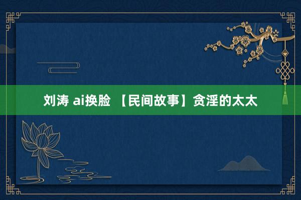 刘涛 ai换脸 【民间故事】贪淫的太太