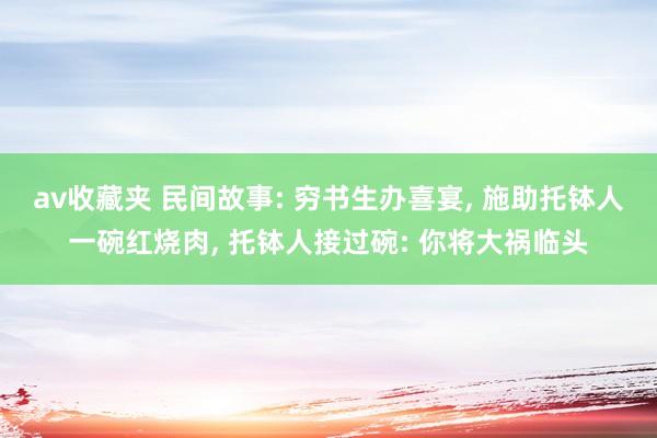 av收藏夹 民间故事: 穷书生办喜宴, 施助托钵人一碗红烧肉, 托钵人接过碗: 你将大祸临头