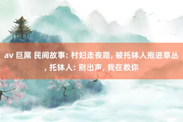 av 巨屌 民间故事: 村妇走夜路, 被托钵人拖进草丛, 托钵人: 别出声, 我在救你