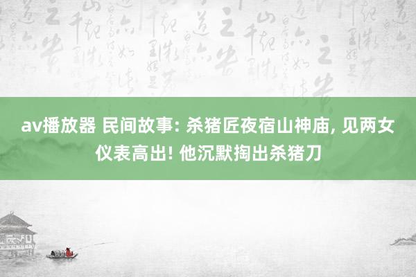 av播放器 民间故事: 杀猪匠夜宿山神庙, 见两女仪表高出! 他沉默掏出杀猪刀