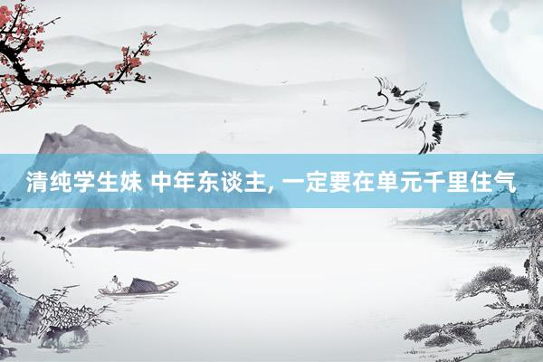 清纯学生妹 中年东谈主, 一定要在单元千里住气