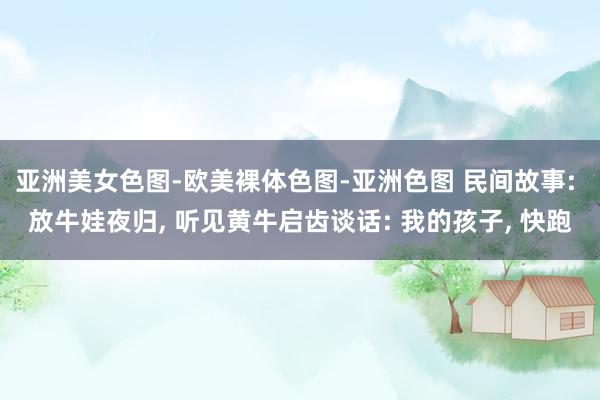亚洲美女色图-欧美裸体色图-亚洲色图 民间故事: 放牛娃夜归, 听见黄牛启齿谈话: 我的孩子, 快跑