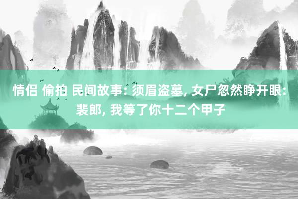 情侣 偷拍 民间故事: 须眉盗墓, 女尸忽然睁开眼: 裴郎, 我等了你十二个甲子