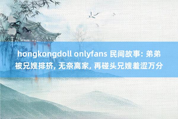 hongkongdoll onlyfans 民间故事: 弟弟被兄嫂排挤, 无奈离家, 再碰头兄嫂羞涩万分