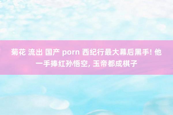 菊花 流出 国产 porn 西纪行最大幕后黑手! 他一手捧红孙悟空, 玉帝都成棋子