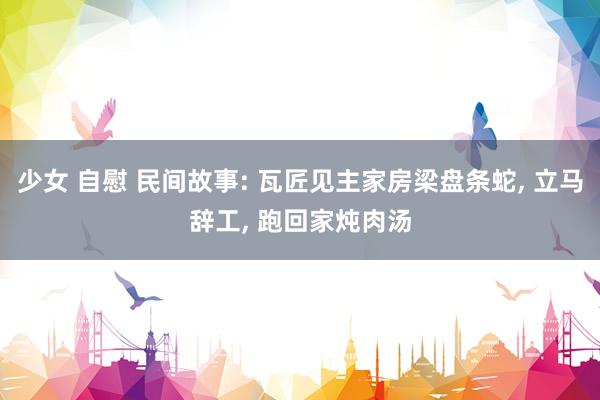 少女 自慰 民间故事: 瓦匠见主家房梁盘条蛇, 立马辞工, 跑回家炖肉汤
