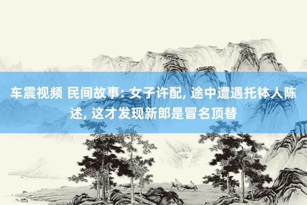 车震视频 民间故事: 女子许配, 途中遭遇托钵人陈述, 这才发现新郎是冒名顶替