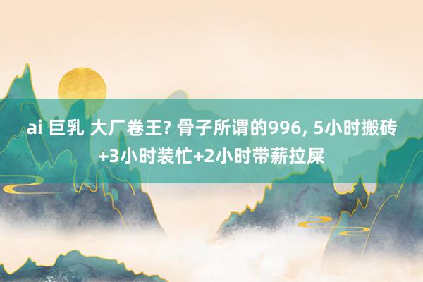 ai 巨乳 大厂卷王? 骨子所谓的996, 5小时搬砖+3小时装忙+2小时带薪拉屎