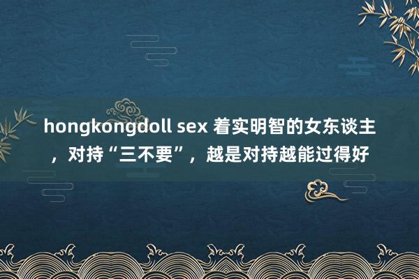 hongkongdoll sex 着实明智的女东谈主，对持“三不要”，越是对持越能过得好
