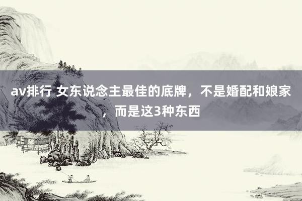 av排行 女东说念主最佳的底牌，不是婚配和娘家，而是这3种东西