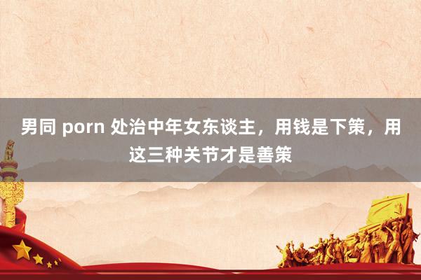 男同 porn 处治中年女东谈主，用钱是下策，用这三种关节才是善策