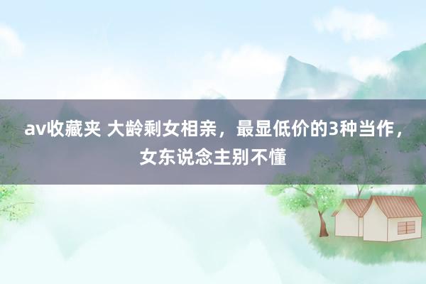 av收藏夹 大龄剩女相亲，最显低价的3种当作，女东说念主别不懂