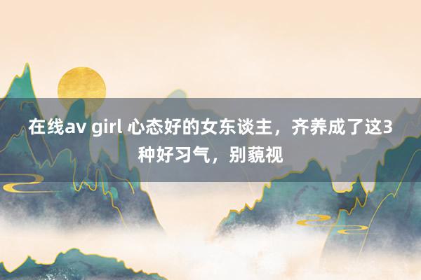 在线av girl 心态好的女东谈主，齐养成了这3种好习气，别藐视
