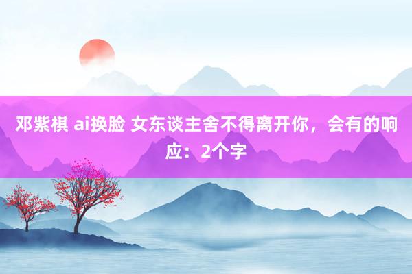 邓紫棋 ai换脸 女东谈主舍不得离开你，会有的响应：2个字