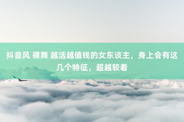 抖音风 裸舞 越活越值钱的女东谈主，身上会有这几个特征，超越较着