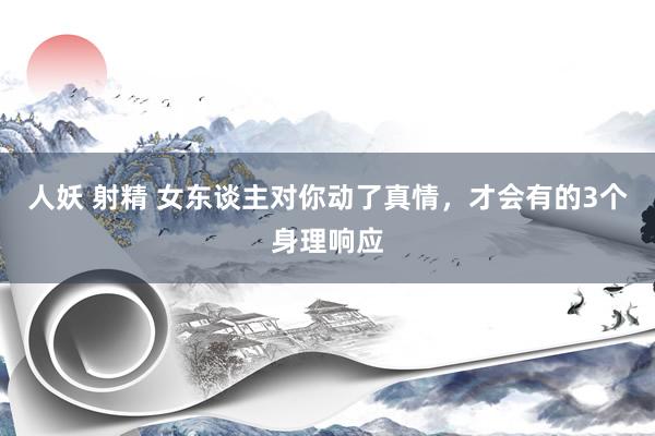 人妖 射精 女东谈主对你动了真情，才会有的3个身理响应