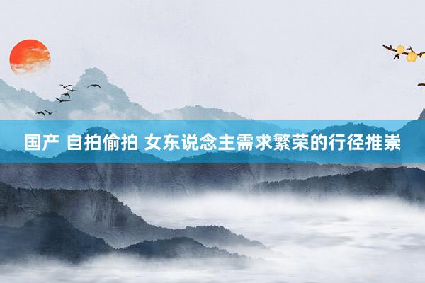 国产 自拍偷拍 女东说念主需求繁荣的行径推崇