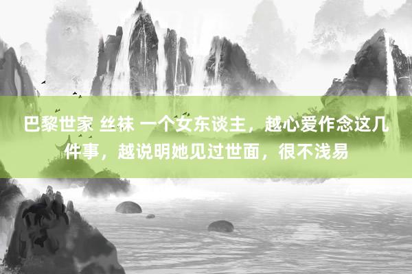 巴黎世家 丝袜 一个女东谈主，越心爱作念这几件事，越说明她见过世面，很不浅易