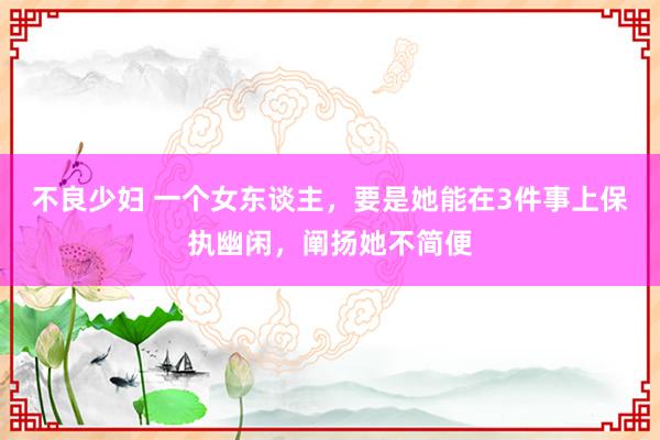 不良少妇 一个女东谈主，要是她能在3件事上保执幽闲，阐扬她不简便