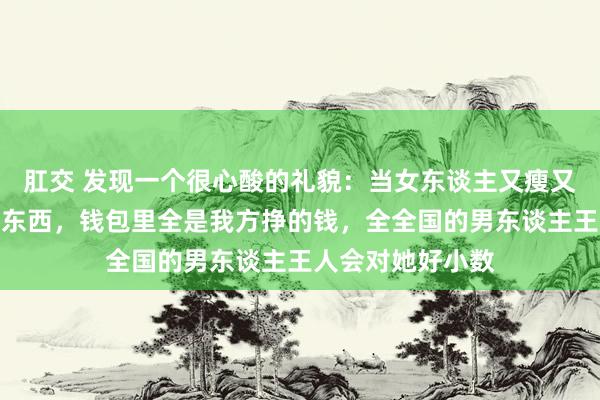 肛交 发现一个很心酸的礼貌：当女东谈主又瘦又漂亮，脑子里有东西，钱包里全是我方挣的钱，全全国的男东谈主王人会对她好小数