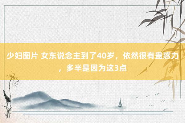 少妇图片 女东说念主到了40岁，依然很有蛊惑力，多半是因为这3点