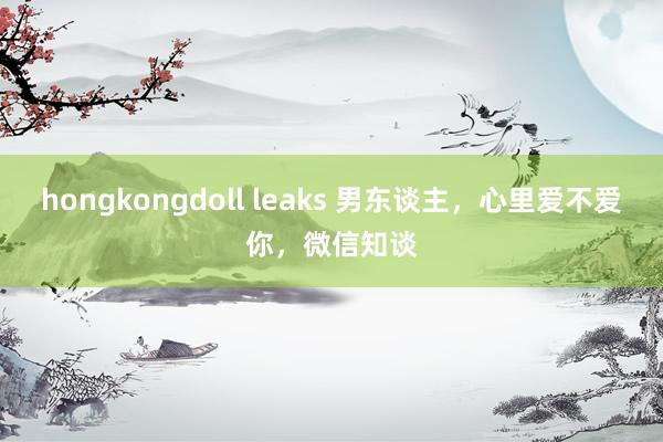 hongkongdoll leaks 男东谈主，心里爱不爱你，微信知谈