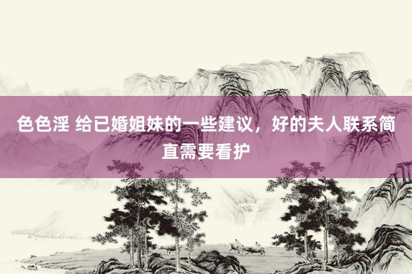 色色淫 给已婚姐妹的一些建议，好的夫人联系简直需要看护