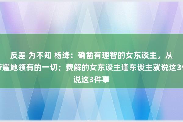 反差 为不知 杨绛：确凿有理智的女东谈主，从不夸耀她领有的一切；费解的女东谈主逢东谈主就说这3件事