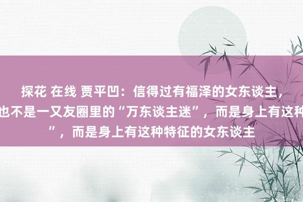 探花 在线 贾平凹：信得过有福泽的女东谈主，不是打扮清雅，也不是一又友圈里的“万东谈主迷”，而是身上有这种特征的女东谈主