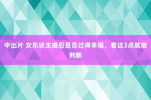 中出片 女东谈主婚后是否过得幸福，看这3点就能判断