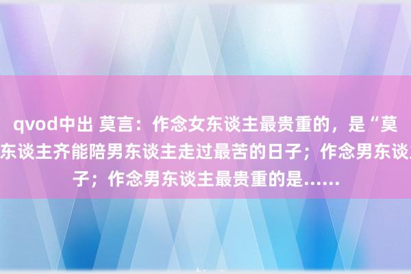qvod中出 莫言：作念女东谈主最贵重的，是“莫欺少年穷”。好女东谈主齐能陪男东谈主走过最苦的日子；作念男东谈主最贵重的是......