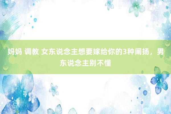 妈妈 调教 女东说念主想要嫁给你的3种阐扬，男东说念主别不懂