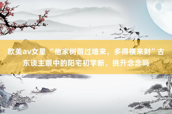 欧美av女星 “他家树荫过墙来，多得横来财”古东谈主眼中的阳宅初学断，挑升念念吗