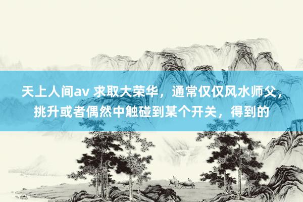 天上人间av 求取大荣华，通常仅仅风水师父，挑升或者偶然中触碰到某个开关，得到的