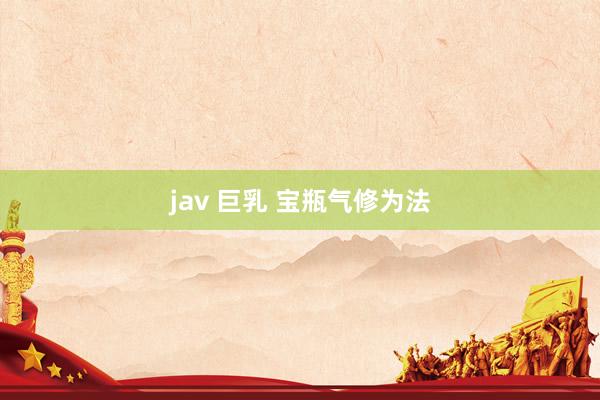 jav 巨乳 宝瓶气修为法