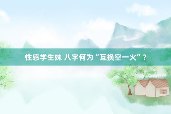 性感学生妹 八字何为“互换空一火”？