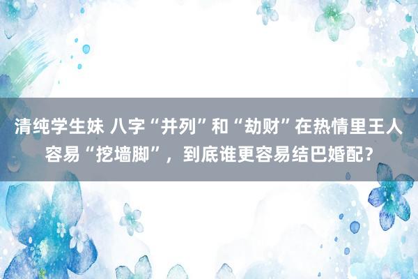 清纯学生妹 八字“并列”和“劫财”在热情里王人容易“挖墙脚”，到底谁更容易结巴婚配？