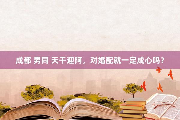 成都 男同 天干迎阿，对婚配就一定成心吗？