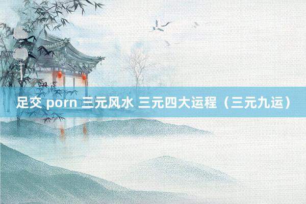 足交 porn 三元风水 三元四大运程（三元九运）
