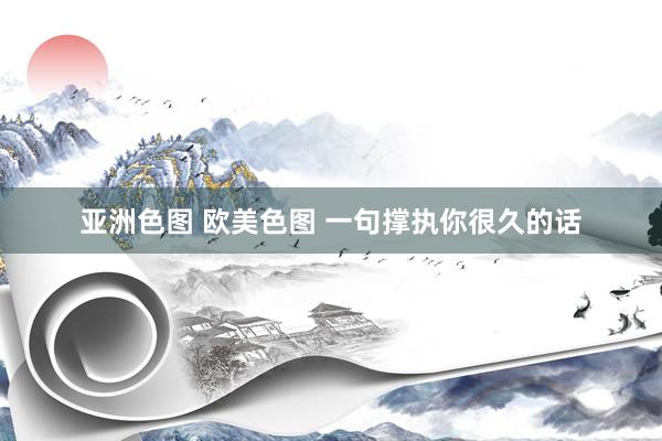 亚洲色图 欧美色图 一句撑执你很久的话