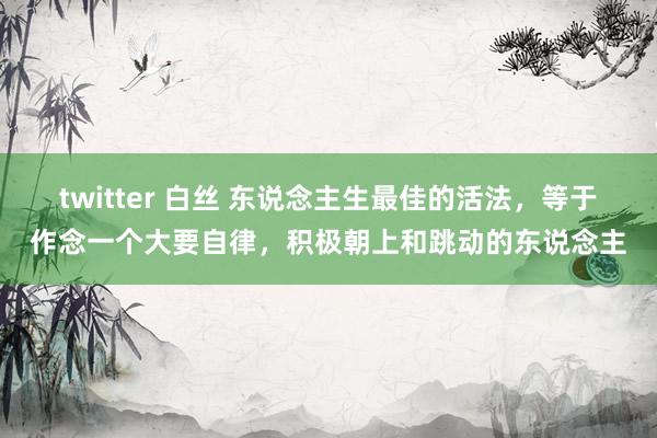 twitter 白丝 东说念主生最佳的活法，等于作念一个大要自律，积极朝上和跳动的东说念主