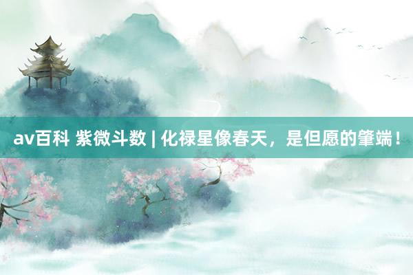 av百科 紫微斗数 | 化禄星像春天，是但愿的肇端！
