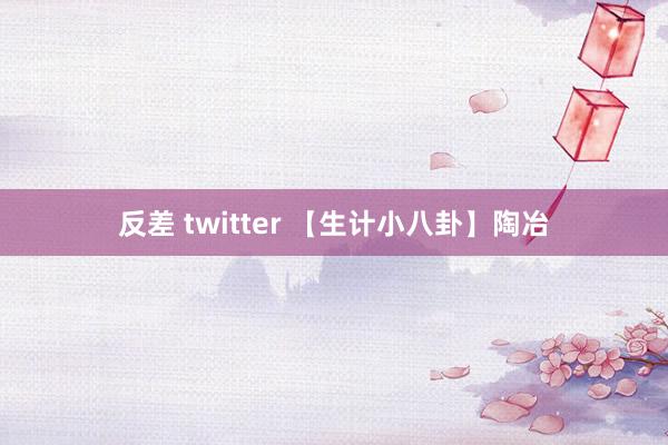 反差 twitter 【生计小八卦】陶冶
