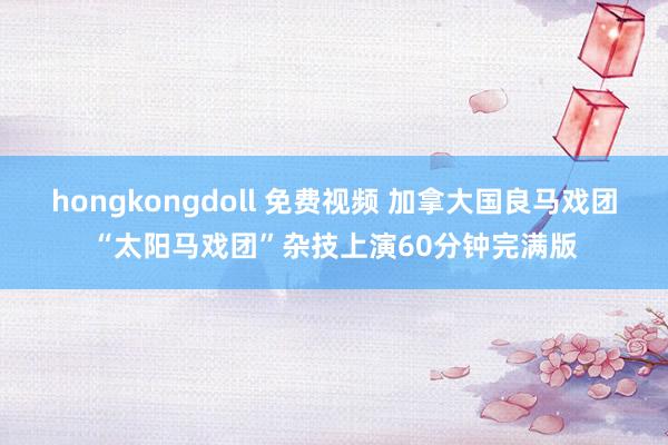hongkongdoll 免费视频 加拿大国良马戏团“太阳马戏团”杂技上演60分钟完满版