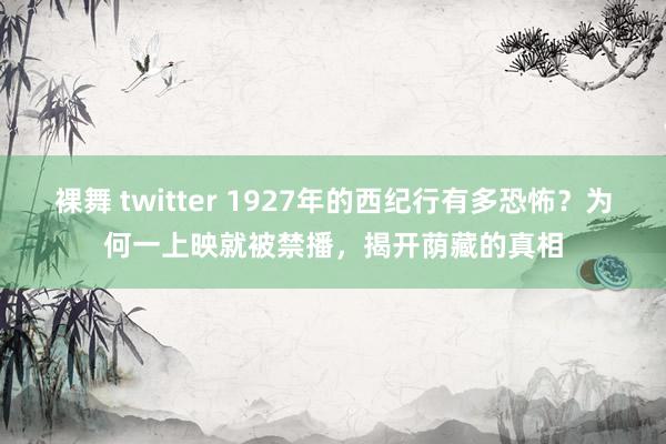 裸舞 twitter 1927年的西纪行有多恐怖？为何一上映就被禁播，揭开荫藏的真相