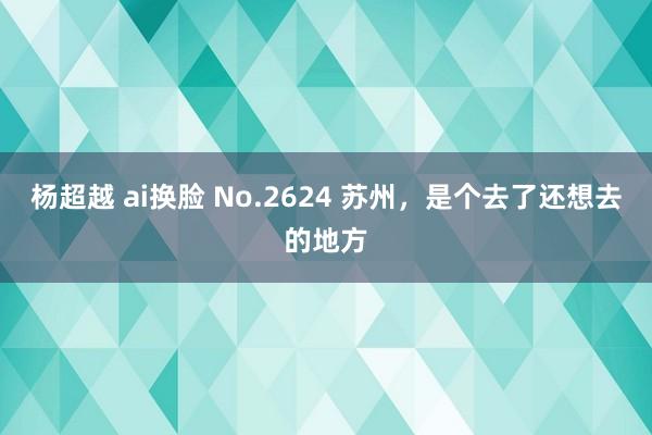 杨超越 ai换脸 No.2624 苏州，是个去了还想去的地方