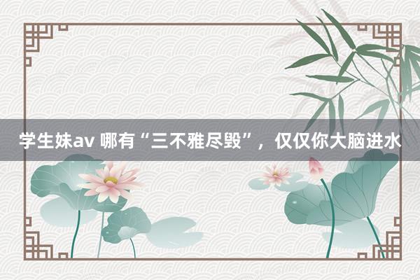 学生妹av 哪有“三不雅尽毁”，仅仅你大脑进水