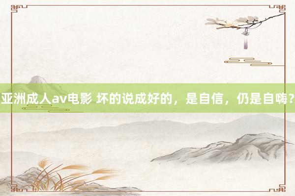 亚洲成人av电影 坏的说成好的，是自信，仍是自嗨？